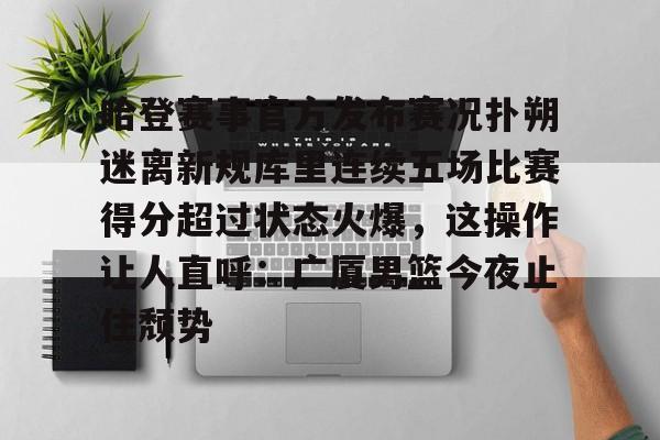 哈登赛事官方发布赛况扑朔迷离新规库里连续五场比赛得分超过状态火爆,这操作让人直呼:广厦男篮今夜止住颓势的简单介绍 哈登赛事官方发布赛况扑朔迷离新规库里连续五场比赛得分超过状态火爆,这操作让人直呼:广厦男篮今夜止住颓势的简单介绍